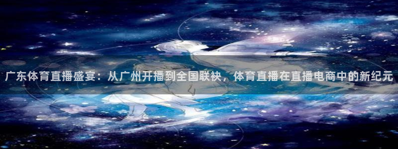 广东体育直播盛宴：从广州开播到全国联袂，体育直播在直播电商中的新纪元